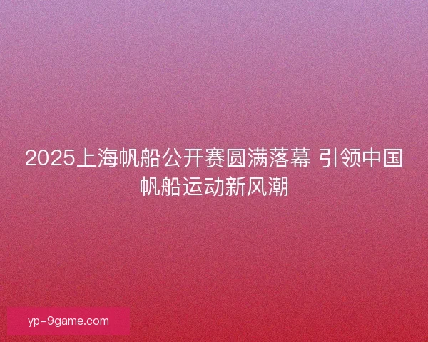 2025上海帆船公开赛圆满落幕 引领中国帆船运动新风潮