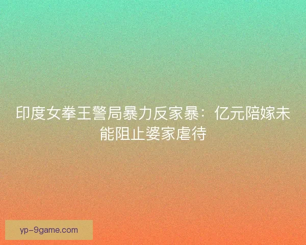 印度女拳王警局暴力反家暴：亿元陪嫁未能阻止婆家虐待